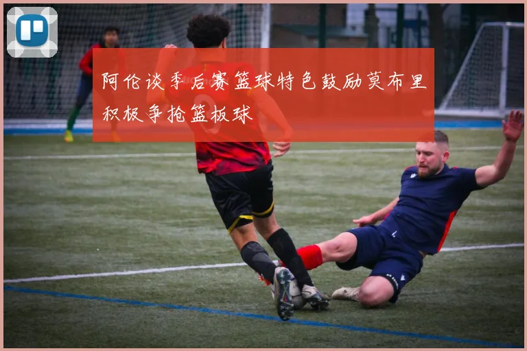 阿伦谈季后赛篮球特色鼓励莫布里积极争抢篮板球