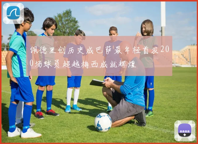 佩德里创历史成巴萨最年轻首发200场球员超越梅西成就辉煌