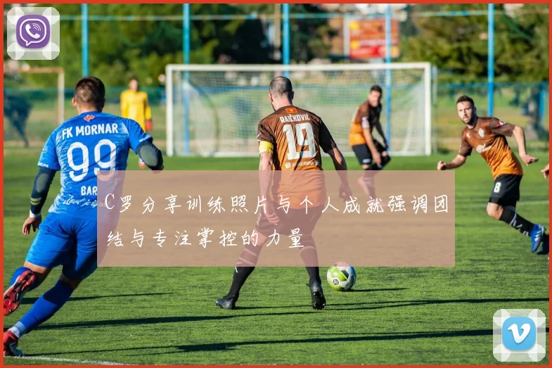 C罗分享训练照片与个人成就强调团结与专注掌控的力量