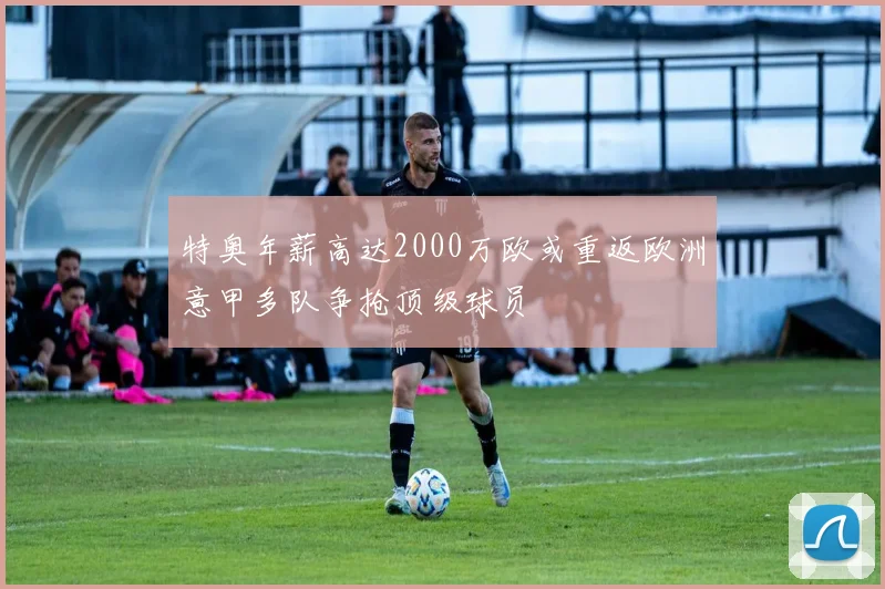 特奥年薪高达2000万欧或重返欧洲意甲多队争抢顶级球员