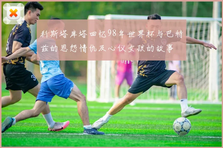科斯塔库塔回忆98年世界杯与巴特兹的恩怨情仇及心仪女孩的故事