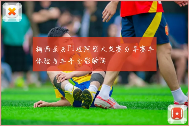 梅西亲历F1迈阿密大奖赛分享赛车体验与车手合影瞬间