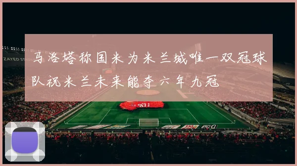 马洛塔称国米为米兰城唯一双冠球队祝米兰未来能夺六年九冠