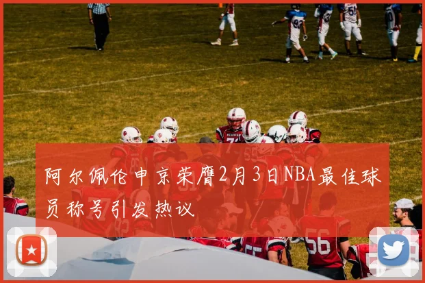 阿尔佩伦申京荣膺2月3日NBA最佳球员称号引发热议