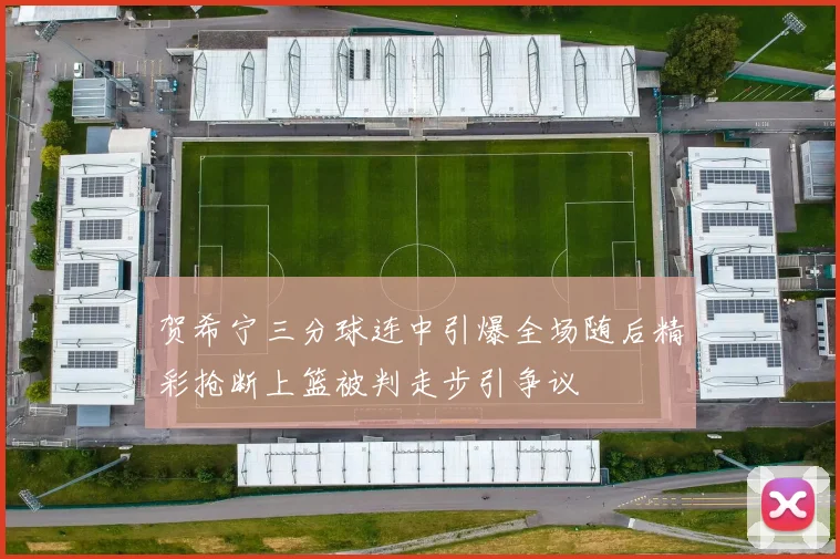 贺希宁三分球连中引爆全场随后精彩抢断上篮被判走步引争议