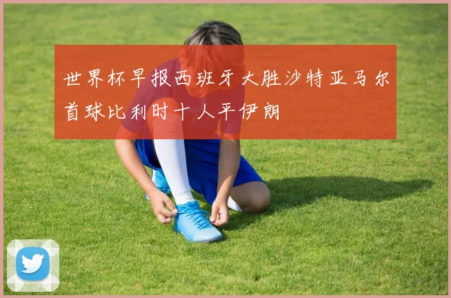 世界杯早报西班牙大胜沙特亚马尔首球比利时十人平伊朗