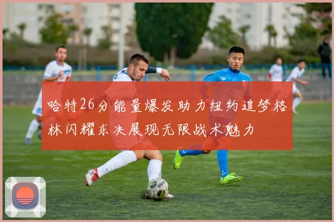 哈特26分能量爆发助力纽约追梦格林闪耀东决展现无限战术魅力