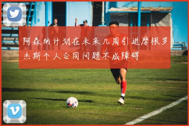 阿森纳计划在未来几周引进摩根罗杰斯个人合同问题不成障碍