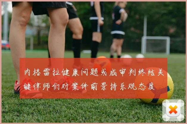 内格雷拉健康问题或成审判终结关键律师们对案件前景持乐观态度