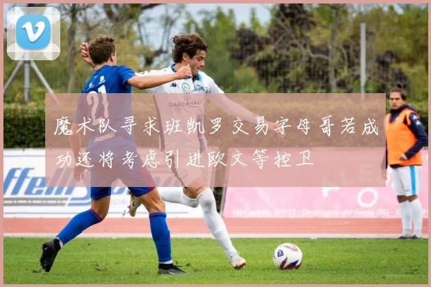 魔术队寻求班凯罗交易字母哥若成功还将考虑引进欧文等控卫